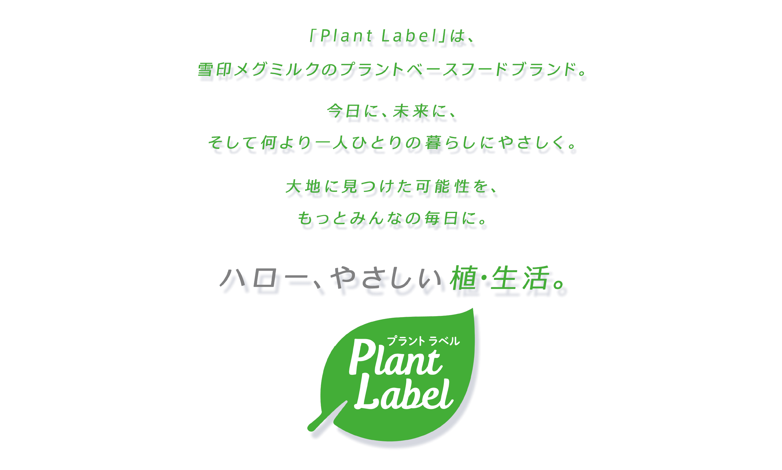 「Plant Label」は雪印メグミルクのプラントベースフードブランド。今日に、未来に、そして何より一人ひとりの暮らしにやさしく。大地に見つけた可能性を、もっとみんなの毎日に。ハロー、やさしい植・生活