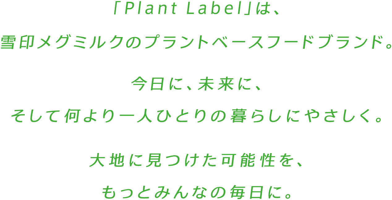 「Plant Label」は雪印メグミルクのプラントベースフードブランド。今日に、未来に、そして何より一人ひとりの暮らしにやさしく。大地に見つけた可能性を、もっとみんなの毎日に。